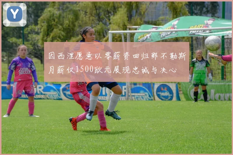 因西涅愿意以零薪资回归那不勒斯月薪仅1500欧元展现忠诚与决心