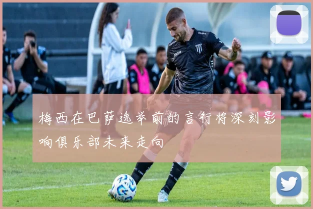 梅西在巴萨选举前的言行将深刻影响俱乐部未来走向