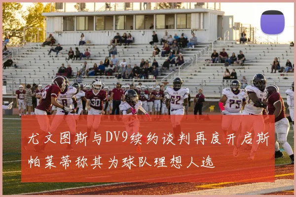 尤文图斯与DV9续约谈判再度开启斯帕莱蒂称其为球队理想人选