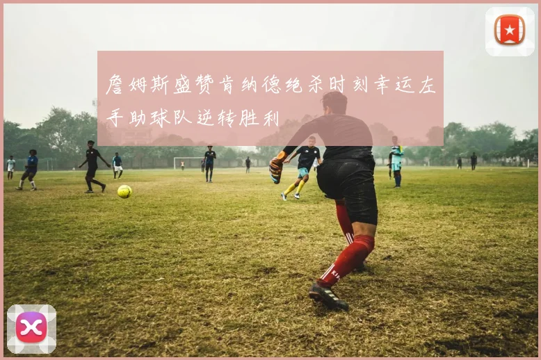 詹姆斯盛赞肯纳德绝杀时刻幸运左手助球队逆转胜利