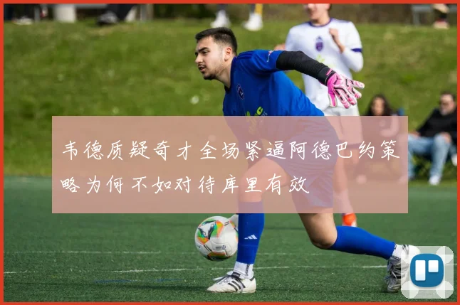韦德质疑奇才全场紧逼阿德巴约策略为何不如对待库里有效