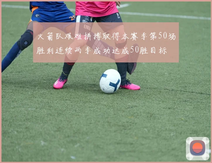 火箭队艰难拼搏取得本赛季第50场胜利连续两季成功达成50胜目标