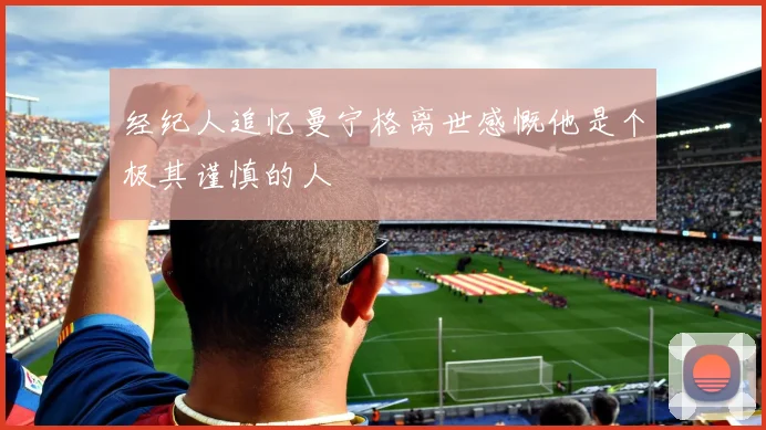 经纪人追忆曼宁格离世感慨他是个极其谨慎的人